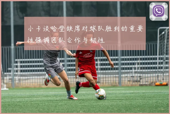 小卡谈哈登缺席对球队胜利的重要性强调团队合作与韧性