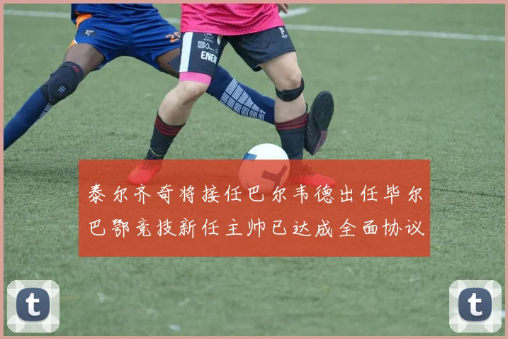 泰尔齐奇将接任巴尔韦德出任毕尔巴鄂竞技新任主帅已达成全面协议