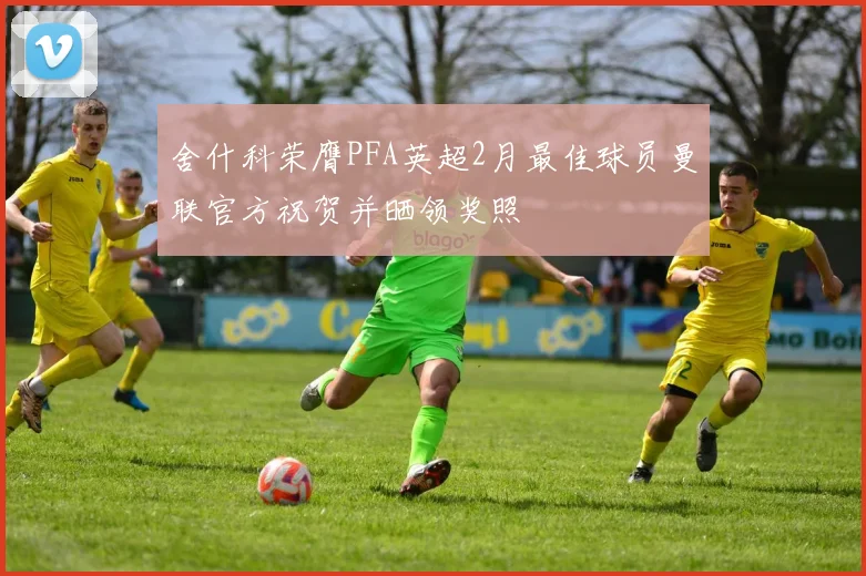 舍什科荣膺PFA英超2月最佳球员曼联官方祝贺并晒领奖照