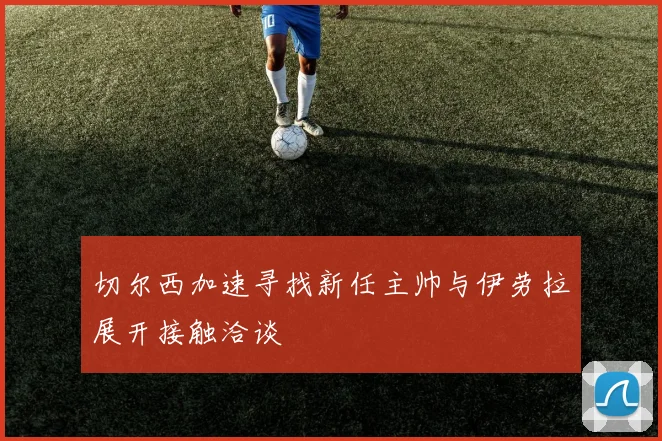 切尔西加速寻找新任主帅与伊劳拉展开接触洽谈