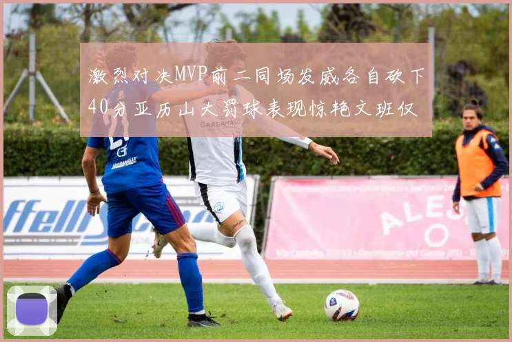 激烈对决MVP前二同场发威各自砍下40分亚历山大罚球表现惊艳文班仅得4罚机会