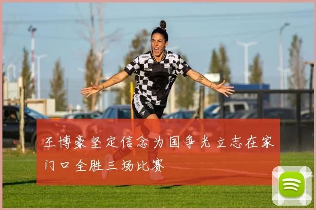 王博豪坚定信念为国争光立志在家门口全胜三场比赛