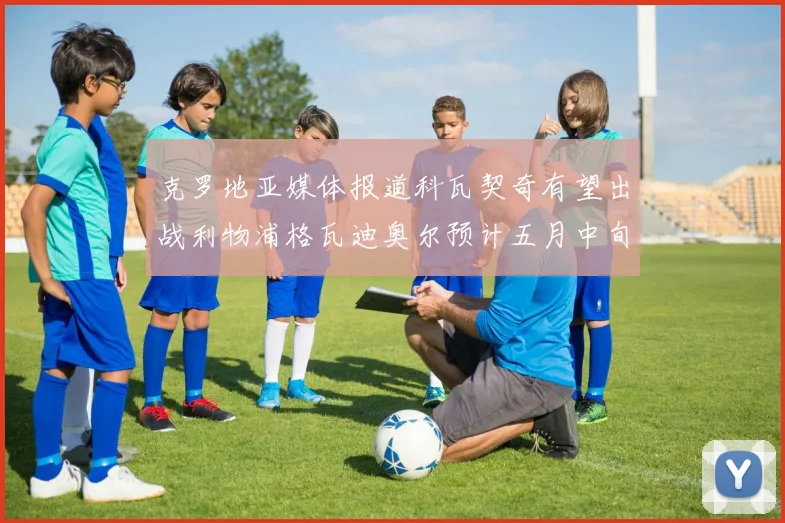 克罗地亚媒体报道科瓦契奇有望出战利物浦格瓦迪奥尔预计五月中旬回归
