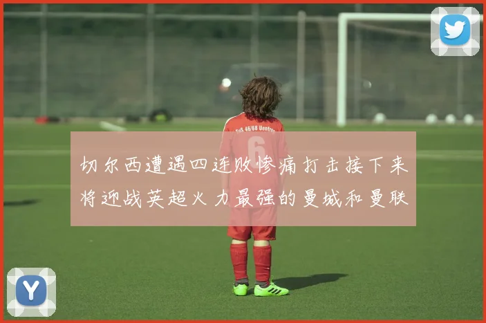 切尔西遭遇四连败惨痛打击接下来将迎战英超火力最强的曼城和曼联