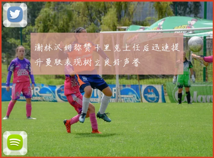 谢林汉姆称赞卡里克上任后迅速提升曼联表现树立良好声誉