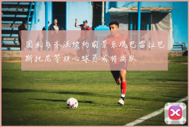 国米与齐沃续约前景乐观巴雷拉巴斯托尼等核心球员或将离队