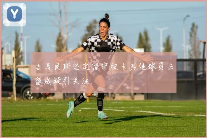 吉马良斯坚定留守纽卡其他球员去留成疑引关注