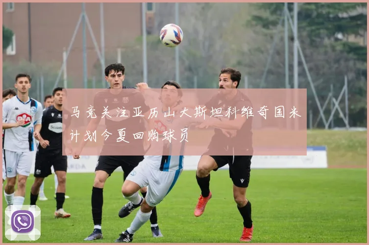 马竞关注亚历山大斯坦科维奇国米计划今夏回购球员