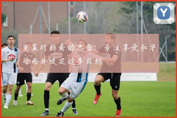 克莱对新秀的忠告：专注享受和学习而非设定过多目标