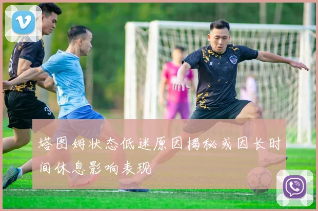 塔图姆状态低迷原因揭秘或因长时间休息影响表现