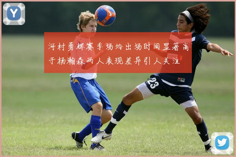 河村勇辉赛季场均出场时间显著高于杨瀚森两人表现差异引人关注