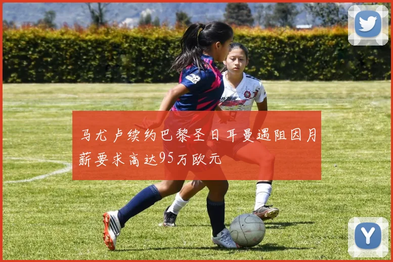 马尤卢续约巴黎圣日耳曼遇阻因月薪要求高达95万欧元