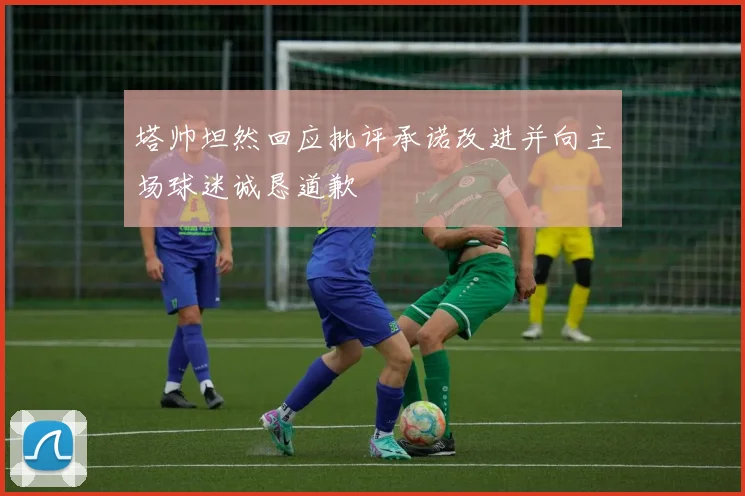 塔帅坦然回应批评承诺改进并向主场球迷诚恳道歉