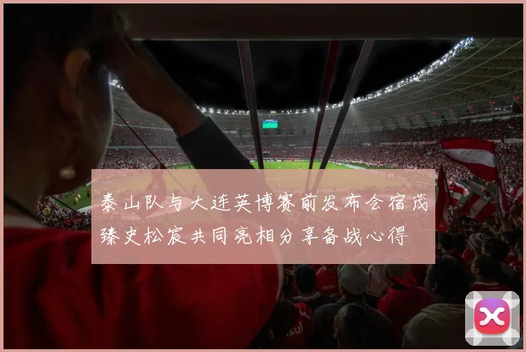 泰山队与大连英博赛前发布会宿茂臻史松宸共同亮相分享备战心得