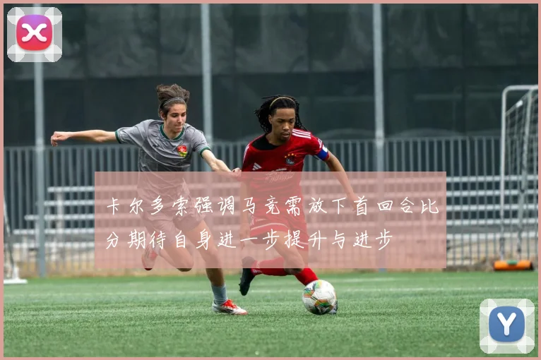 卡尔多索强调马竞需放下首回合比分期待自身进一步提升与进步