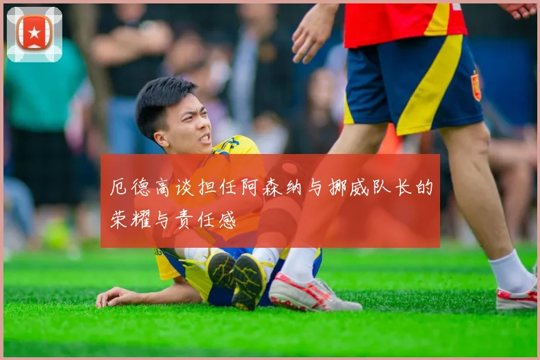 厄德高谈担任阿森纳与挪威队长的荣耀与责任感
