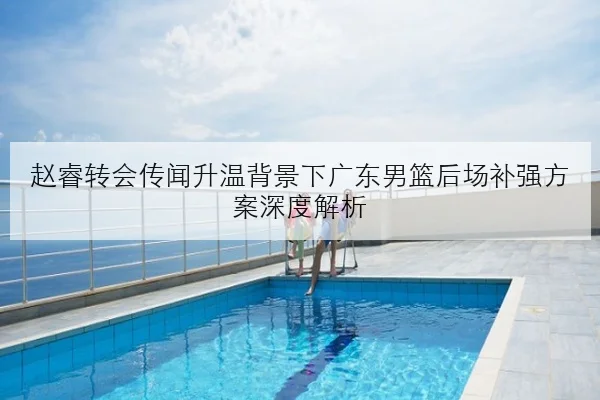 赵睿转会传闻升温背景下广东男篮后场补强方案深度解析